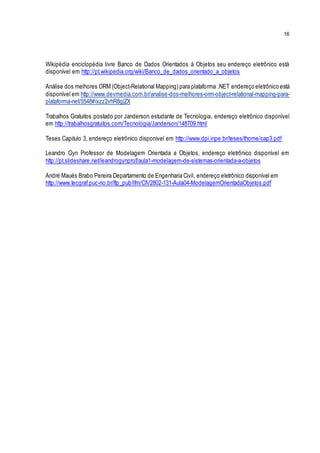 16
Wikipédia enciclopédia livre Banco de Dados Orientados à Objetos seu endereço eletrônico está
disponível em http://pt.wikipedia.org/wiki/Banco_de_dados_orientado_a_objetos
Análise dos melhores ORM (Object-Relational Mapping) para plataforma .NET endereço eletrônico está
disponível em http://www.devmedia.com.br/analise-dos-melhores-orm-object-relational-mapping-para-
plataforma-net/5548#ixzz2vhR8gjZX
Trabalhos Gratuitos postado por Janderson estudante de Tecnologia, endereço eletrônico disponível
em http://trabalhosgratuitos.com/Tecnologia/Janderson/148709.html
Teses Capitulo 3, endereço eletrônico disponível em http://www.dpi.inpe.br/teses/thome/cap3.pdf
Leandro Gyn Professor de Modelagem Orientada a Objetos, endereço eletrônico disponível em
http://pt.slideshare.net/leandrogynprof/aula1-modelagem-de-sistemas-orientada-a-objetos
André Maués Brabo Pereira Departamento de Engenharia Civil, endereço eletrônico disponível em
http://www.tecgraf.puc-rio.br/ftp_pub/lfm/CIV2802-131-Aula04-ModelagemOrientadaObjetos.pdf
 