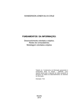 Brasília
2014
FUNDAMENTOS DA INFORMAÇÃO:
Desenvolvimento orientado a objetos;
Redes de computadores;
Modelagem orientada a objetos
Trabalho de Fundamentos da Informação apresentado à
Universidade Norte do Paraná - UNOPAR, como
requisito parcial para a obtenção de média semestral na
disciplina de Análise de Desenvolvimentos de Sistemas
de Informação.
Orientador: Prof.
WANDERSON JONER SILVA CRUZ
 