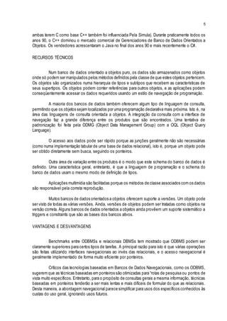 5
ambas terem C como base C++ também foi influenciada Pela Simula). Durante praticamente todos os
anos 90, o C++ dominou o mercado comercial de Gerenciadores de Banco de Dados Orientados a
Objetos. Os vendedores acrescentaram o Java no final dos anos 90 e mais recentemente o C#.
RECURSOS TÉCNICOS
Num banco de dados orientado a objetos puro, os dados são armazenados como objetos
onde só podem ser manipulados pelos métodos definidos pela classe de que estes objetos pertencem.
Os objetos são organizados numa hierarquia de tipos e subtipos que recebem as características de
seus supertipos. Os objetos podem conter referências para outros objetos, e as aplicações podem
conseqüentemente acessar os dados requeridos usando um estilo de navegação de programação.
A maioria dos bancos de dados também oferecem algum tipo de linguagem de consulta,
permitindo que os objetos sejam localizados por uma programação declarativa mais próxima. Isto é, na
área das linguagens de consulta orientada a objetos. A integração da consulta com a interface de
navegação faz a grande diferença entre os produtos que são encontrados. Uma tentativa de
padronização foi feita pela ODMG (Object Data Management Group) com a OQL (Object Query
Language).
O acesso aos dados pode ser rápido porque as junções geralmente não são necessárias
(como numa implementação tabular de uma base de dados relacional), isto é, porque um objeto pode
ser obtido diretamente sem busca, seguindo os ponteiros.
Outra área de variação entre os produtos é o modo que este schema do banco de dados é
definido. Uma característica geral, entretanto, é que a linguagem de programação e o schema do
banco de dados usam o mesmo modo de definição de tipos.
Aplicações multimídia são facilitadas porque os métodos de classe associados com os dados
são responsável pela correta reprodução.
Muitos bancos de dados orientados a objetos oferecem suporte a versões. Um objeto pode
ser visto de todas as várias versões. Ainda, versões de objetos podem ser tratadas como objetos na
versão correta. Alguns bancos de dados orientados a objetos ainda provêem um suporte sistemático a
triggers e constraints que são as bases dos bancos ativos.
VANTAGENS E DESVANTAGENS
Benchmarks entre ODBMSs e relacionais DBMSs tem mostrado que ODBMS podem ser
claramente superiores para certos tipos de tarefas. A principal razão para isto é que várias operações
são feitas utilizando interfaces navegacionais ao invés das relacionais, e o acesso navegacional é
geralmente implementado de forma muito eficiente por ponteiros.
Críticos das tecnologias baseadas em Bancos de Dados Navegacionais, como os ODBMS,
sugerem que as técnicas baseadas em ponteiros são otimizadas para “rotas de pesquisa ou pontos de
vista muito específicos. Entretanto, para o propósito de consultas gerais a mesma informação, técnicas
baseadas em ponteiros tenderão a ser mais lentas e mais difíceis de formular do que as relacionais.
Desta maneira, a abordagem navegacional parece simplificar para usos dos específicos conhecidos às
custas do uso geral, ignorando usos futuros.
 