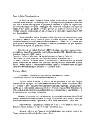 8
Banco de Dados Orientado a Objetos
Os Banco de Dados Orientado a Objetos sugiram da necessidade de armazenar dados
complexos e de acabar com a disparidade que havia na modelagem da aplicação e do Banco de Dados
(BD). Com o advento das linguagens de programação orientadas a objetos, os programadores
passaram a utilizar este paradigma e a modelagem então naturalmente passou também a seg uir este
modelo. O outro ponto é que objetos complexos precisam ser quebrados em diversas tabelas, ou
relações, para serem armazenados e com isto para recuperar tal informação é preciso realizar um JOIN
entre diversas tabelas.
Com a orientação a objetos, é possível modelar objetos de forma mais próxima ao mundo
real, como por exemplo, em um sistema de geoprocessamento, engenharia, pesquisa científica e
tantos outros sistemas não triviais. Um Bando de Dados Orientado a Objetos – BDOO – permite ainda
que a aplicação manipule objetos, independente se eles são persistentes ou não, pois é possível
armazenar todo o objeto e não apenas seus atributos.
Diferentemente do modelo Relacional, o BDOO não utiliza o conceito de chave primária ou
secundária. As chaves foram substituídas pelo identificador de objeto (OID – Objetct Identifier), que é
controlado pelo próprio SGBD – Sistema
Gerenciador de Banco de Dados – e não é visível ao usuário do Banco de Dados. O
OID pode ser visto como uma referência ao objeto em memória, assemelhando-se a
um ponteiro, porém um OID nunca é alterado e nem reaproveitado, diferentemente do que acontece
quando o objeto está em memória, onde é utilizado o endereço físico da memória RAM (Random
Access Memory). Apesar da característica mencionada, é possível criar campos como chave para
facilitar a identificação dos objetos armazenados por parte do usuário.
Orientação a Objetos
A orientação a objetos fornece recursos como encapsulamento, herança,
polimorfismo e sobrecarga que serão rapidamente explicados.
Segundo Elmasri e Navathe, “o conceito de encapsulamento é uma das principais
características das linguagens e dos sistemas OO. Ele está relacionado também com os conceitos de
tipos abstratos de dados e ocultar a informação nas linguagens de programação”. Encapsular dados
significa que as variáveis serão acessadas por métodos definidos em sua estrutura. Uma vantagem é
poder ocultar a complexidade na manipulação do objeto por meio das operações disponibilizadas de tal
forma que aumenta a segurança e produtividade.
Herança é o mecanismo pelo qual a linguagem de programação orientada a objetos (LPOO)
fornece a possibilidade do reaproveitamento de código. É possível uma classe herdar os métodos e
atributos de outra classe chamada superclasse ou classe mãe e assim estender a classe mãe.
O polimorfismo é a capacidade que um objeto tem de ora se comportar de uma maneira, ora
de outra. Considere as classes as classes Pessoa, Funcionário e Aluno.
Com uma variável do tipo Pessoa, é possível utilizá-la para representar um objeto do tipo
Pessoa, mas também objetos do tipo Funcionário e Aluno.
 