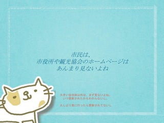 市民は、
市役所や観光協会のホームページは
あんまり見ないよね
大きい自治体以外は、まず見ないよね。
いつ更新されたかもわかんないし。
久しぶり見に行ったら更新されてないし
 