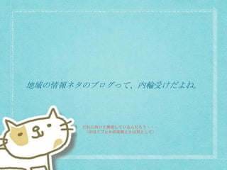 地域の情報ネタのブログって、内輪受けだよね。
だれに向けて発信しているんだろう・・・
（※はてブとかの攻略とかは別として）
 
