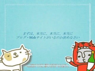 まずは、本当に、本当に、本当に
ブログ・Webサイトがいるのか決めなさい
Twitterでフォロワー増やしたほうがいいんじゃね
Facebookで「いいね」増やしたほうが、みんな見てるし
 