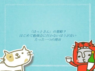 「ほっとさん」の策略？
はじめて勉強会に行かないほうが良い
たった一つの理由
 