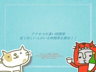 アクセスが多い時間帯
見てほしい人がいる時間帯を探せ！！
ガンバって書いた記事を
すぐにでも見せたいのはわかるけど、
後もうひとふんばり
 