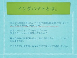 イケダハヤトとは。
東京から高知に移住し、ブログで月商300万稼いでいるプロ
ブロガー（月間250〜300万PV）
炎上マーケティングで有名なブロガー
※サラリーマンは社畜等が有名かな？
様々な内容の記事があるが、主に「はたらくこと」について
の記事が多い。
ブログサロンや書籍、noteなどのマガジンでも稼いでいる。
※すべて自サイトで公開しているので、真実かどうかはわかりません。
 