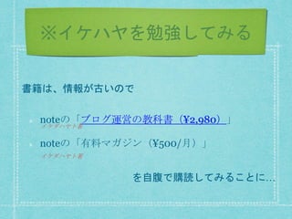 ※イケハヤを勉強してみる
noteの「ブログ運営の教科書（¥2,980）」
noteの「有料マガジン（¥500/月）」
書籍は、情報が古いので
を自腹で購読してみることに…
イケダハヤト著
イケダハヤト著
 