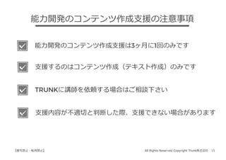 All Rights Reserved Copyright Trunk株式会社 15【複写禁⽌・転⽤禁⽌】
能⼒開発のコンテンツ作成⽀援の注意事項
能⼒開発のコンテンツ作成⽀援は3ヶ⽉に1回のみです
⽀援するのはコンテンツ作成（テキスト作成）のみです
TRUNKに講師を依頼する場合はご相談下さい
⽀援内容が不適切と判断した際、⽀援できない場合があります
 