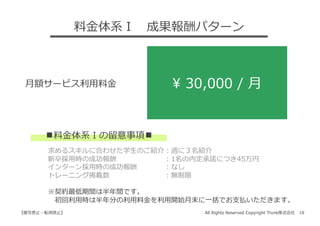 All Rights Reserved Copyright Trunk株式会社 18【複写禁⽌・転⽤禁⽌】
⽉額サービス利⽤料⾦ ¥ 30,000 / ⽉
    求めるスキルに合わせた学⽣のご紹介：週に３名紹介
    新卒採⽤時の成功報酬       ：1名の内定承諾につき45万円
    インターン採⽤時の成功報酬    ：なし
    トレーニング掲載数        ：無制限
    ※契約最低期間は半年間です。
     初回利⽤時は半年分の利⽤料⾦を利⽤開始⽉末に⼀括でお⽀払いただきます。
︎料⾦体系Ⅰの留意事項 ︎
料⾦体系Ⅰ 成果報酬パターン
 