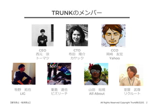 All Rights Reserved Copyright Trunk株式会社 2【複写禁⽌・転⽤禁⽌】
CEO
⻄元 涼
トーマツ
CTO
布⽥ 隆介
カヤック
室屋 武尊
リクルート
CCO
岡崎 友宏
Yahoo
牧野 拓也
LIG
峯島 達也
ビズリーチ
⼭⽥ 裕規
All About
TRUNKのメンバー
 