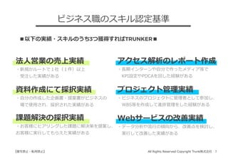 All Rights Reserved Copyright Trunk株式会社 7【複写禁⽌・転⽤禁⽌】
法⼈営業の売上実績
・新規かルートで１社（１件）以上
 受注した実績がある
資料作成にて採択実績
・⾃分の作成した企画書・提案書がビジネスの
 場で使⽤され、採択された実績がある
課題解決の採択実績
・お客様にヒアリングした課題に解決策を提案し、
お客様に実⾏してもらえた実績がある
ビジネス職のスキル認定基準
アクセス解析のレポート作成
・⻑期インターンや⾃分で作ったメディア等で
 KPI設定やPDCAを回した経験がある
プロジェクト管理実績
・ビジネスのプロジェクトに管理者として参加し、
 WBS等を作成して進捗管理をした経験がある
Webサービスの改善実績
・データ分析や流⾏の傾向から、改善点を検討し、
 実⾏して改善した実績がある
■以下の実績・スキルのうち3つ獲得すればTRUNKER■
 