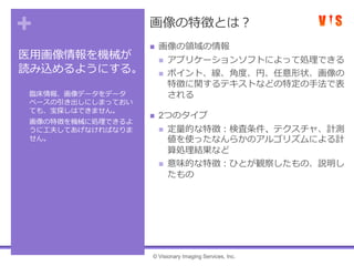 +
医用画像情報を機械が
読み込めるようにする。
• 臨床情報、画像データをデータ
ベースの引き出しにしまっておい
ても、宝探しはできません。
• 画像の特徴を機械に処理できるよ
うに工夫してあげなければなりま
せん。
画像の特徴とは？
 画像の領域の情報
 アプリケーションソフトによって処理できる
 ポイント、線、角度、円、任意形状、画像の
特徴に関するテキストなどの特定の手法で表
される
 2つのタイプ
 定量的な特徴：検査条件、テクスチャ、計測
値を使ったなんらかのアルゴリズムによる計
算処理結果など
 意味的な特徴：ひとが観察したもの、説明し
たもの
© Visionary Imaging Services, Inc.
 