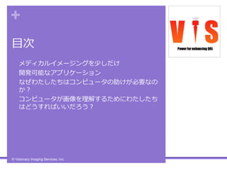 +
目次
• メディカルイメージングを少しだけ
• 開発可能なアプリケーション
• なぜわたしたちはコンピュータの助けが必要なの
か？
• コンピュータが画像を理解するためにわたしたち
はどうすればいいだろう？
© Visionary Imaging Services, Inc.
 