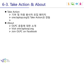 6-3. Take Action & About
 l  Take Action
       Ø  기부 및 자원 봉사자 모집 페이지
       Ø  one.laptop.org의 Take Action과 연동
       Ø 
 l  About
       Ø  OLPC 운동에 대한 소개
       Ø  Visit one.laptoop.org
       Ø  Join OLPC on Facebook
 