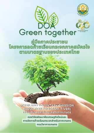 คู่มือภาคประชาชน
คู่มือภาคประชาชน
โครงการลดก๊าซเรือนกระจกภาคสมัครใจ
โครงการลดก๊าซเรือนกระจกภาคสมัครใจ
ตามมาตรฐานของประเทศไทย
ตามมาตรฐานของประเทศไทย
DOA
DOA
Green together
Green together
กองวิจัยพัฒนาพืชเศรษฐกิจใหม่และ
การจัดการก๊าซเรือนกระจกสำหรับภาคเกษตร
กรมวิชาการเกษตร
(THAILAND VOLUNTARY EMISSION
(THAILAND VOLUNTARY EMISSION
(THAILAND VOLUNTARY EMISSION
REDUCTION PROGRAM: T-VER)
REDUCTION PROGRAM: T-VER)
REDUCTION PROGRAM: T-VER)
เพื่อขอรับรองคาร์บอนเครดิตภาคเกษตร
เพื่อขอรับรองคาร์บอนเครดิตภาคเกษตร
เพื่อขอรับรองคาร์บอนเครดิตภาคเกษตร
 