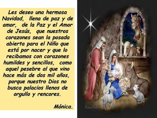 Les deseo una hermosa Navidad,  llena de paz y de amor,  de la Paz y el Amor de Jesús,  que nuestros corazones sean la posada abierta para el Niño que está por nacer y que lo recibamos con corazones humildes y sencillos,  como aquel pesebre al que vino hace más de dos mil años,  porque nuestro Dios no busca palacios llenos de orgullo y rencores. Mónica. 