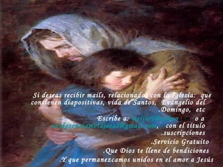 Si deseas recibir mails, relacionados con la Iglesia:  que contienen diapositivas, vida de Santos,  Evangelio del Domingo,  etc.  Escribe a:   [email_address] .com   o a   [email_address] ,  con el título suscripciones.  Servicio Gratuito. Que Dios te llene de bendiciones. Y que permanezcamos unidos en el amor a Jesús . 