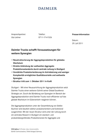 Ansprechpartner:                          Telefon:                   Presse-Information
Uta Leitner                               0711-17-41526
                                                                     Datum:
                                                                     29. Juli 2011


Daimler Trucks schafft Voraussetzungen für
weitere Synergien

• Neustrukturierung der Aggregateproduktion für globales
  Wachstum
• Direkte Anbindung der weltweiten Aggregate-
  Produktionsstandorte durch zentrale Leitung in Stuttgart
• Verstärkte Produktorientierung im Antriebstrang und weniger
  Komplexität ermöglichen Qualitätsvorteile und weltweite
  Synergien
• Struktur tritt zum 1. Oktober 2011 in Kraft

Stuttgart – Mit einer Neuausrichtung der Aggregateproduktion setzt
Daimler Trucks einen weiteren Schritt seiner Global Excellence
Strategie um. Durch die Bündelung von Synergien im Bereich der
Aggregateproduktion wird Daimler Trucks noch effizienter auf das
globale Wachstum im Güterverkehr reagieren können.

Die Aggregateproduktion unter der Gesamtleitung von Stefan
Buchner wird deutlich stärker produktorientiert und funktional
ausgerichtet. Mit der neuen Struktur wird unter der Leitung durch
ein zentrales Ressort in Stuttgart ein standort- und
produktübergreifendes Produktionsnetz für Aggregate und




Daimler Communications, 70546 Stuttgart/Germany
 