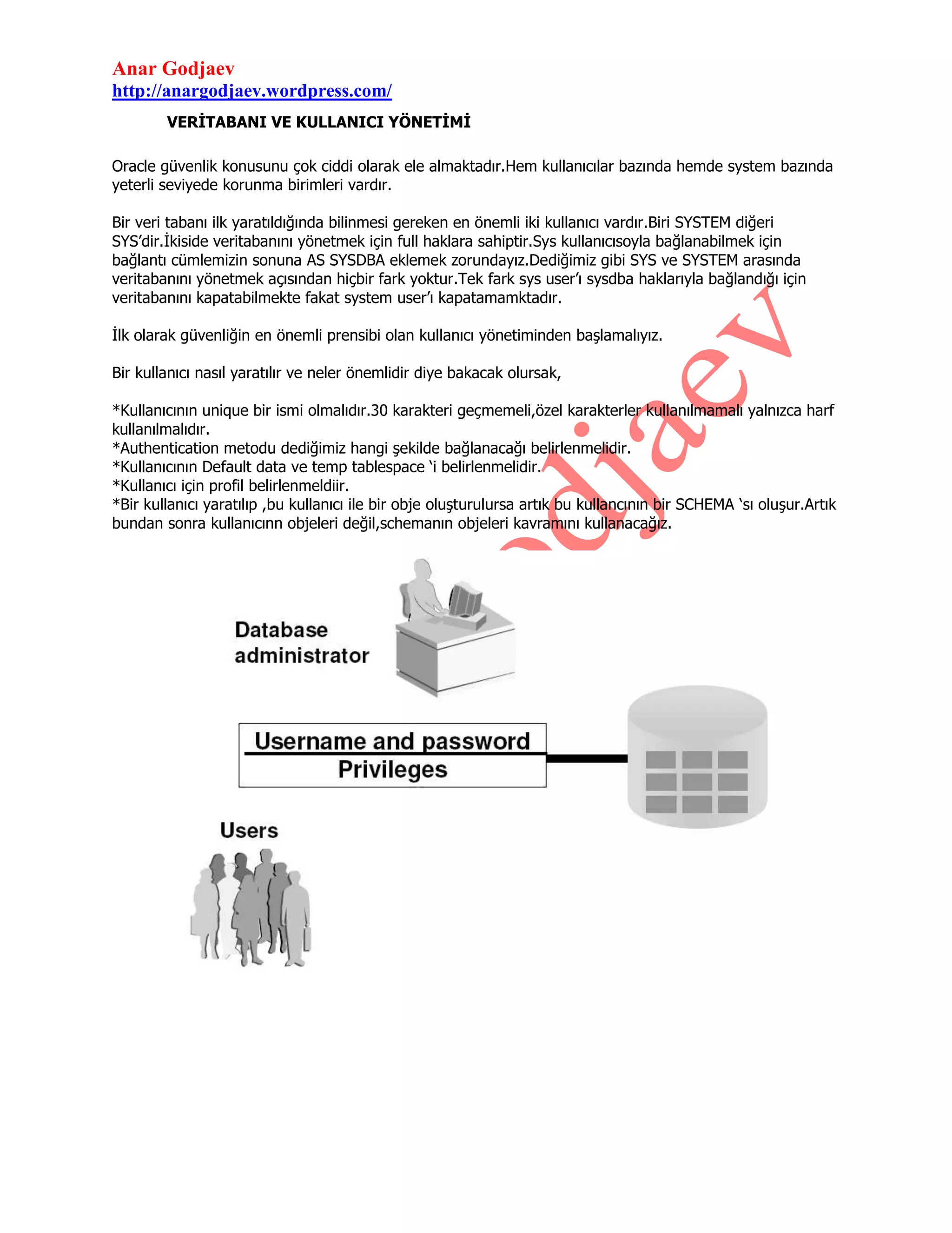 Anar Godjaev
http://anargodjaev.wordpress.com/
VERİTABANI VE KULLANICI YÖNETİMİ
Oracle güvenlik konusunu çok ciddi olarak ele almaktadır.Hem kullanıcılar bazında hemde system bazında
yeterli seviyede korunma birimleri vardır.
Bir veri tabanı ilk yaratıldığında bilinmesi gereken en önemli iki kullanıcı vardır.Biri SYSTEM diğeri
SYS‟dir.İkiside veritabanını yönetmek için full haklara sahiptir.Sys kullanıcısoyla bağlanabilmek için
bağlantı cümlemizin sonuna AS SYSDBA eklemek zorundayız.Dediğimiz gibi SYS ve SYSTEM arasında
veritabanını yönetmek açısından hiçbir fark yoktur.Tek fark sys user‟ı sysdba haklarıyla bağlandığı için
veritabanını kapatabilmekte fakat system user‟ı kapatamamktadır.
İlk olarak güvenliğin en önemli prensibi olan kullanıcı yönetiminden başlamalıyız.
Bir kullanıcı nasıl yaratılır ve neler önemlidir diye bakacak olursak,
*Kullanıcının unique bir ismi olmalıdır.30 karakteri geçmemeli,özel karakterler kullanılmamalı yalnızca harf
kullanılmalıdır.
*Authentication metodu dediğimiz hangi şekilde bağlanacağı belirlenmelidir.
*Kullanıcının Default data ve temp tablespace „i belirlenmelidir.
*Kullanıcı için profil belirlenmeldiir.
*Bir kullanıcı yaratılıp ,bu kullanıcı ile bir obje oluşturulursa artık bu kullancının bir SCHEMA „sı oluşur.Artık
bundan sonra kullanıcınn objeleri değil,schemanın objeleri kavramını kullanacağız.

 