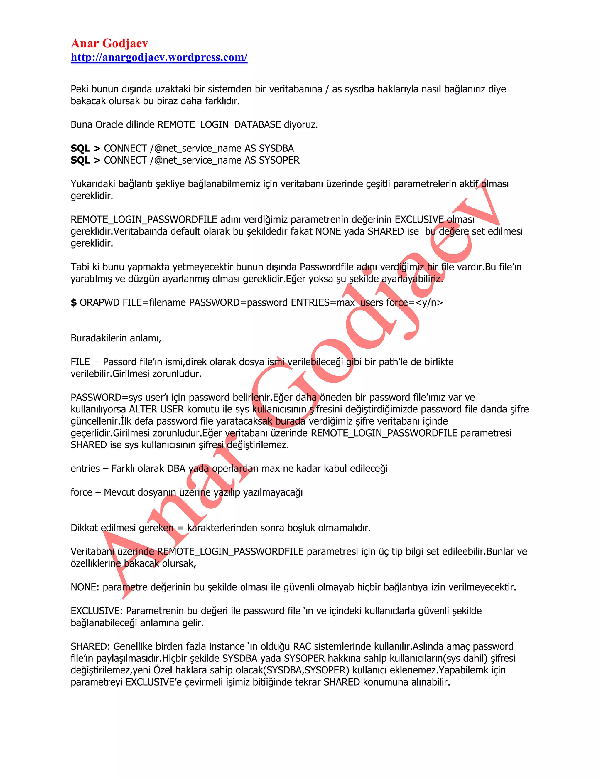 Anar Godjaev
http://anargodjaev.wordpress.com/
Peki bunun dışında uzaktaki bir sistemden bir veritabanına / as sysdba haklarıyla nasıl bağlanırız diye
bakacak olursak bu biraz daha farklıdır.
Buna Oracle dilinde REMOTE_LOGIN_DATABASE diyoruz.
SQL > CONNECT /@net_service_name AS SYSDBA
SQL > CONNECT /@net_service_name AS SYSOPER
Yukarıdaki bağlantı şekliye bağlanabilmemiz için veritabanı üzerinde çeşitli parametrelerin aktif olması
gereklidir.
REMOTE_LOGIN_PASSWORDFILE adını verdiğimiz parametrenin değerinin EXCLUSIVE olması
gereklidir.Veritabaında default olarak bu şekildedir fakat NONE yada SHARED ise bu değere set edilmesi
gereklidir.
Tabi ki bunu yapmakta yetmeyecektir bunun dışında Passwordfile adını verdiğimiz bir file vardır.Bu file‟ın
yaratılmış ve düzgün ayarlanmış olması gereklidir.Eğer yoksa şu şekilde ayarlayabiliriz.
$ ORAPWD FILE=filename PASSWORD=password ENTRIES=max_users force=<y/n>
Buradakilerin anlamı,
FILE = Passord file‟ın ismi,direk olarak dosya ismi verilebileceği gibi bir path‟le de birlikte
verilebilir.Girilmesi zorunludur.
PASSWORD=sys user‟ı için password belirlenir.Eğer daha öneden bir password file‟ımız var ve
kullanılıyorsa ALTER USER komutu ile sys kullanıcısının şifresini değiştirdiğimizde password file danda şifre
güncellenir.İlk defa password file yaratacaksak burada verdiğimiz şifre veritabanı içinde
geçerlidir.Girilmesi zorunludur.Eğer veritabanı üzerinde REMOTE_LOGIN_PASSWORDFILE parametresi
SHARED ise sys kullanıcısının şifresi değiştirilemez.
entries – Farklı olarak DBA yada operlardan max ne kadar kabul edileceği
force – Mevcut dosyanın üzerine yazılıp yazılmayacağı
Dikkat edilmesi gereken = karakterlerinden sonra boşluk olmamalıdır.
Veritabanı üzerinde REMOTE_LOGIN_PASSWORDFILE parametresi için üç tip bilgi set edileebilir.Bunlar ve
özelliklerine bakacak olursak,
NONE: parametre değerinin bu şekilde olması ile güvenli olmayab hiçbir bağlantıya izin verilmeyecektir.
EXCLUSIVE: Parametrenin bu değeri ile password file „ın ve içindeki kullanıclarla güvenli şekilde
bağlanabileceği anlamına gelir.
SHARED: Genellike birden fazla instance „ın olduğu RAC sistemlerinde kullanılır.Aslında amaç password
file‟ın paylaşılmasıdır.Hiçbir şekilde SYSDBA yada SYSOPER hakkına sahip kullanıcıların(sys dahil) şifresi
değiştirilemez,yeni Özel haklara sahip olacak(SYSDBA,SYSOPER) kullanıcı eklenemez.Yapabilemk için
parametreyi EXCLUSIVE‟e çevirmeli işimiz bitiiğinde tekrar SHARED konumuna alınabilir.

 