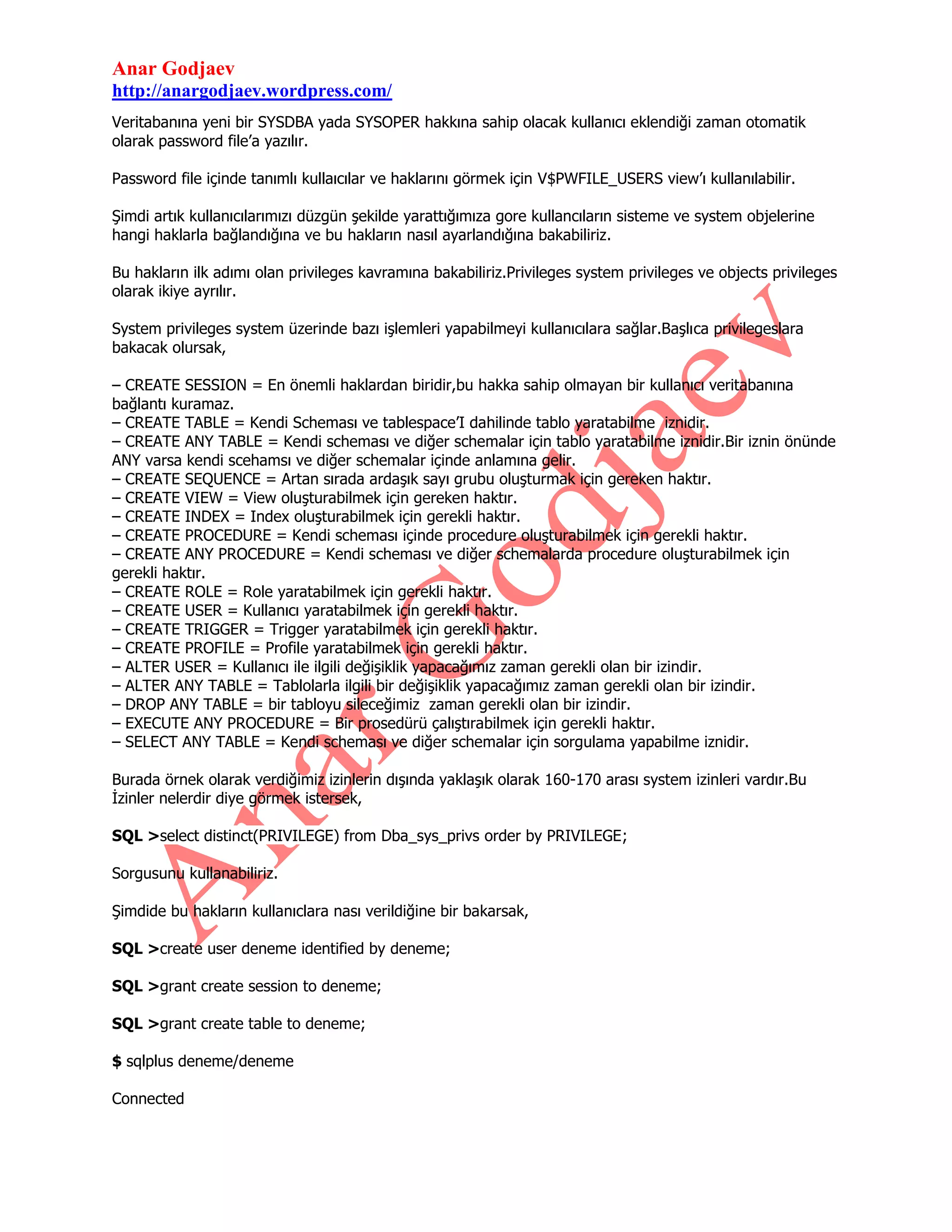Anar Godjaev
http://anargodjaev.wordpress.com/
Veritabanına yeni bir SYSDBA yada SYSOPER hakkına sahip olacak kullanıcı eklendiği zaman otomatik
olarak password file‟a yazılır.
Password file içinde tanımlı kullaıcılar ve haklarını görmek için V$PWFILE_USERS view‟ı kullanılabilir.
Şimdi artık kullanıcılarımızı düzgün şekilde yarattığımıza gore kullancıların sisteme ve system objelerine
hangi haklarla bağlandığına ve bu hakların nasıl ayarlandığına bakabiliriz.
Bu hakların ilk adımı olan privileges kavramına bakabiliriz.Privileges system privileges ve objects privileges
olarak ikiye ayrılır.
System privileges system üzerinde bazı işlemleri yapabilmeyi kullanıcılara sağlar.Başlıca privilegeslara
bakacak olursak,
– CREATE SESSION = En önemli haklardan biridir,bu hakka sahip olmayan bir kullanıcı veritabanına
bağlantı kuramaz.
– CREATE TABLE = Kendi Scheması ve tablespace‟I dahilinde tablo yaratabilme iznidir.
– CREATE ANY TABLE = Kendi scheması ve diğer schemalar için tablo yaratabilme iznidir.Bir iznin önünde
ANY varsa kendi scehamsı ve diğer schemalar içinde anlamına gelir.
– CREATE SEQUENCE = Artan sırada ardaşık sayı grubu oluşturmak için gereken haktır.
– CREATE VIEW = View oluşturabilmek için gereken haktır.
– CREATE INDEX = Index oluşturabilmek için gerekli haktır.
– CREATE PROCEDURE = Kendi scheması içinde procedure oluşturabilmek için gerekli haktır.
– CREATE ANY PROCEDURE = Kendi scheması ve diğer schemalarda procedure oluşturabilmek için
gerekli haktır.
– CREATE ROLE = Role yaratabilmek için gerekli haktır.
– CREATE USER = Kullanıcı yaratabilmek için gerekli haktır.
– CREATE TRIGGER = Trigger yaratabilmek için gerekli haktır.
– CREATE PROFILE = Profile yaratabilmek için gerekli haktır.
– ALTER USER = Kullanıcı ile ilgili değişiklik yapacağımız zaman gerekli olan bir izindir.
– ALTER ANY TABLE = Tablolarla ilgili bir değişiklik yapacağımız zaman gerekli olan bir izindir.
– DROP ANY TABLE = bir tabloyu sileceğimiz zaman gerekli olan bir izindir.
– EXECUTE ANY PROCEDURE = Bir prosedürü çalıştırabilmek için gerekli haktır.
– SELECT ANY TABLE = Kendi scheması ve diğer schemalar için sorgulama yapabilme iznidir.
Burada örnek olarak verdiğimiz izinlerin dışında yaklaşık olarak 160-170 arası system izinleri vardır.Bu
İzinler nelerdir diye görmek istersek,
SQL >select distinct(PRIVILEGE) from Dba_sys_privs order by PRIVILEGE;
Sorgusunu kullanabiliriz.
Şimdide bu hakların kullanıclara nası verildiğine bir bakarsak,
SQL >create user deneme identified by deneme;
SQL >grant create session to deneme;
SQL >grant create table to deneme;
$ sqlplus deneme/deneme
Connected

 