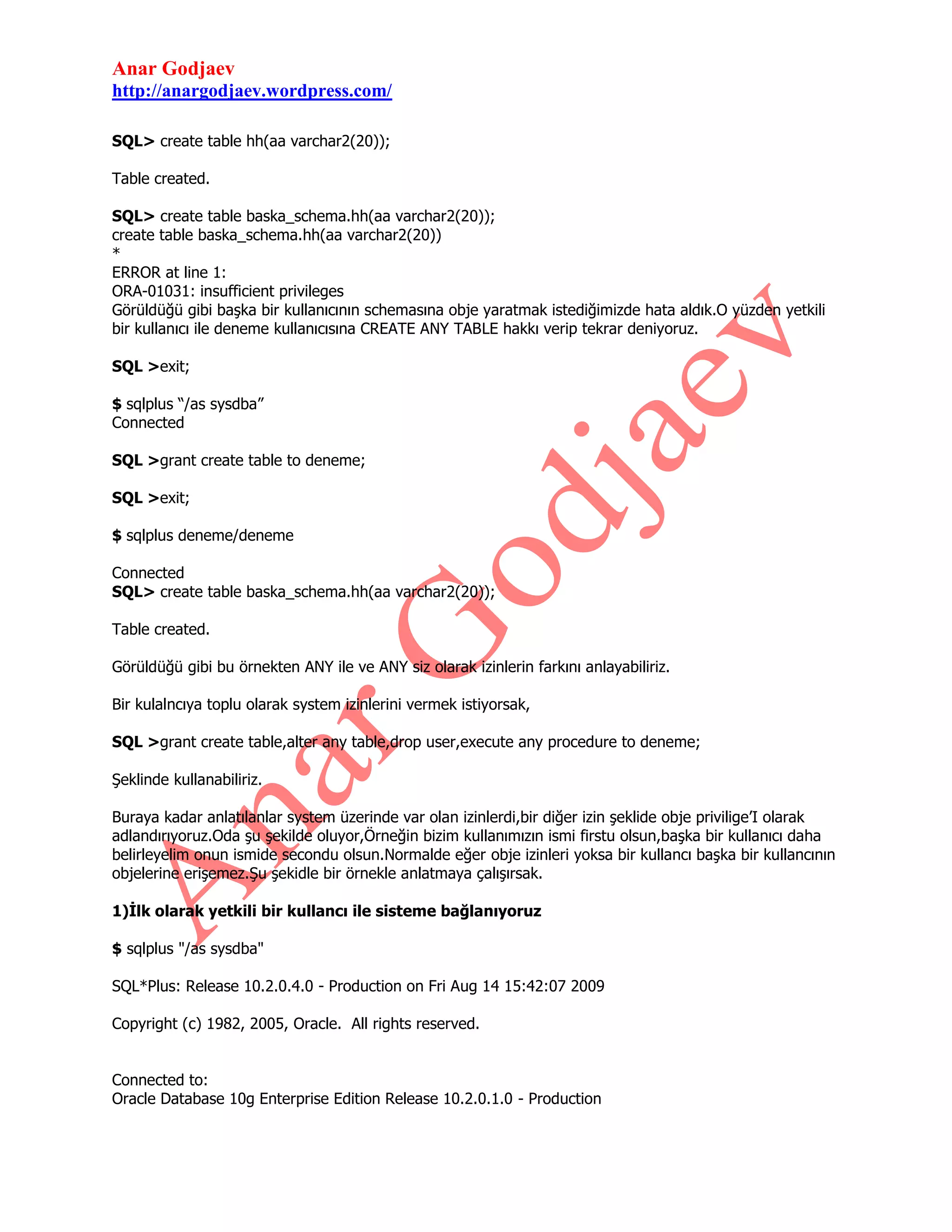 Anar Godjaev
http://anargodjaev.wordpress.com/
SQL> create table hh(aa varchar2(20));
Table created.
SQL> create table baska_schema.hh(aa varchar2(20));
create table baska_schema.hh(aa varchar2(20))
*
ERROR at line 1:
ORA-01031: insufficient privileges
Görüldüğü gibi başka bir kullanıcının schemasına obje yaratmak istediğimizde hata aldık.O yüzden yetkili
bir kullanıcı ile deneme kullanıcısına CREATE ANY TABLE hakkı verip tekrar deniyoruz.
SQL >exit;
$ sqlplus “/as sysdba”
Connected
SQL >grant create table to deneme;
SQL >exit;
$ sqlplus deneme/deneme
Connected
SQL> create table baska_schema.hh(aa varchar2(20));
Table created.
Görüldüğü gibi bu örnekten ANY ile ve ANY siz olarak izinlerin farkını anlayabiliriz.
Bir kulalncıya toplu olarak system izinlerini vermek istiyorsak,
SQL >grant create table,alter any table,drop user,execute any procedure to deneme;
Şeklinde kullanabiliriz.
Buraya kadar anlatılanlar system üzerinde var olan izinlerdi,bir diğer izin şeklide obje privilige‟I olarak
adlandırıyoruz.Oda şu şekilde oluyor,Örneğin bizim kullanımızın ismi firstu olsun,başka bir kullanıcı daha
belirleyelim onun ismide secondu olsun.Normalde eğer obje izinleri yoksa bir kullancı başka bir kullancının
objelerine erişemez.Şu şekidle bir örnekle anlatmaya çalışırsak.
1)İlk olarak yetkili bir kullancı ile sisteme bağlanıyoruz
$ sqlplus "/as sysdba"
SQL*Plus: Release 10.2.0.4.0 - Production on Fri Aug 14 15:42:07 2009
Copyright (c) 1982, 2005, Oracle. All rights reserved.
Connected to:
Oracle Database 10g Enterprise Edition Release 10.2.0.1.0 - Production

 