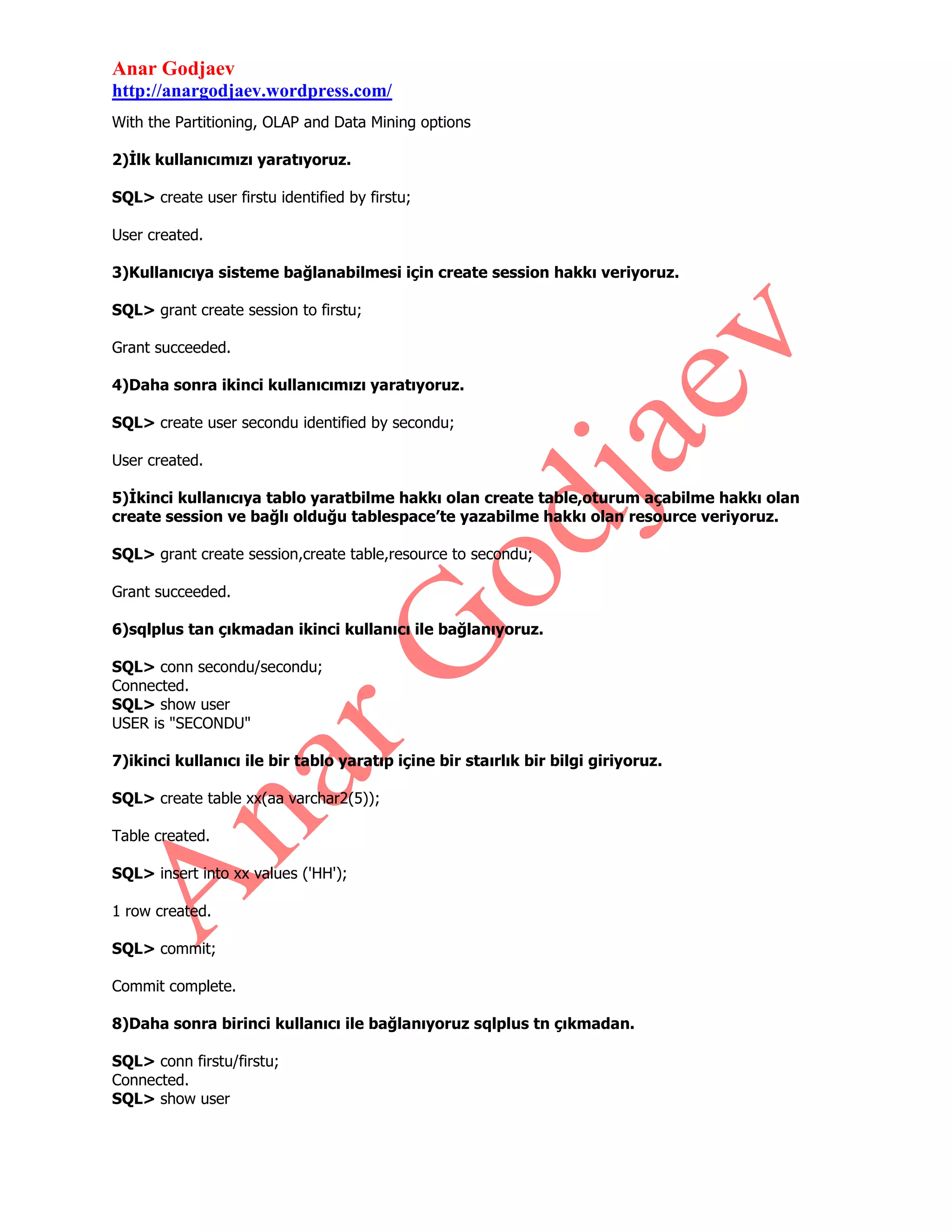 Anar Godjaev
http://anargodjaev.wordpress.com/
With the Partitioning, OLAP and Data Mining options
2)İlk kullanıcımızı yaratıyoruz.
SQL> create user firstu identified by firstu;
User created.
3)Kullanıcıya sisteme bağlanabilmesi için create session hakkı veriyoruz.
SQL> grant create session to firstu;
Grant succeeded.
4)Daha sonra ikinci kullanıcımızı yaratıyoruz.
SQL> create user secondu identified by secondu;
User created.
5)İkinci kullanıcıya tablo yaratbilme hakkı olan create table,oturum açabilme hakkı olan
create session ve bağlı olduğu tablespace’te yazabilme hakkı olan resource veriyoruz.
SQL> grant create session,create table,resource to secondu;
Grant succeeded.
6)sqlplus tan çıkmadan ikinci kullanıcı ile bağlanıyoruz.
SQL> conn secondu/secondu;
Connected.
SQL> show user
USER is "SECONDU"
7)ikinci kullanıcı ile bir tablo yaratıp içine bir staırlık bir bilgi giriyoruz.
SQL> create table xx(aa varchar2(5));
Table created.
SQL> insert into xx values ('HH');
1 row created.
SQL> commit;
Commit complete.
8)Daha sonra birinci kullanıcı ile bağlanıyoruz sqlplus tn çıkmadan.
SQL> conn firstu/firstu;
Connected.
SQL> show user

 