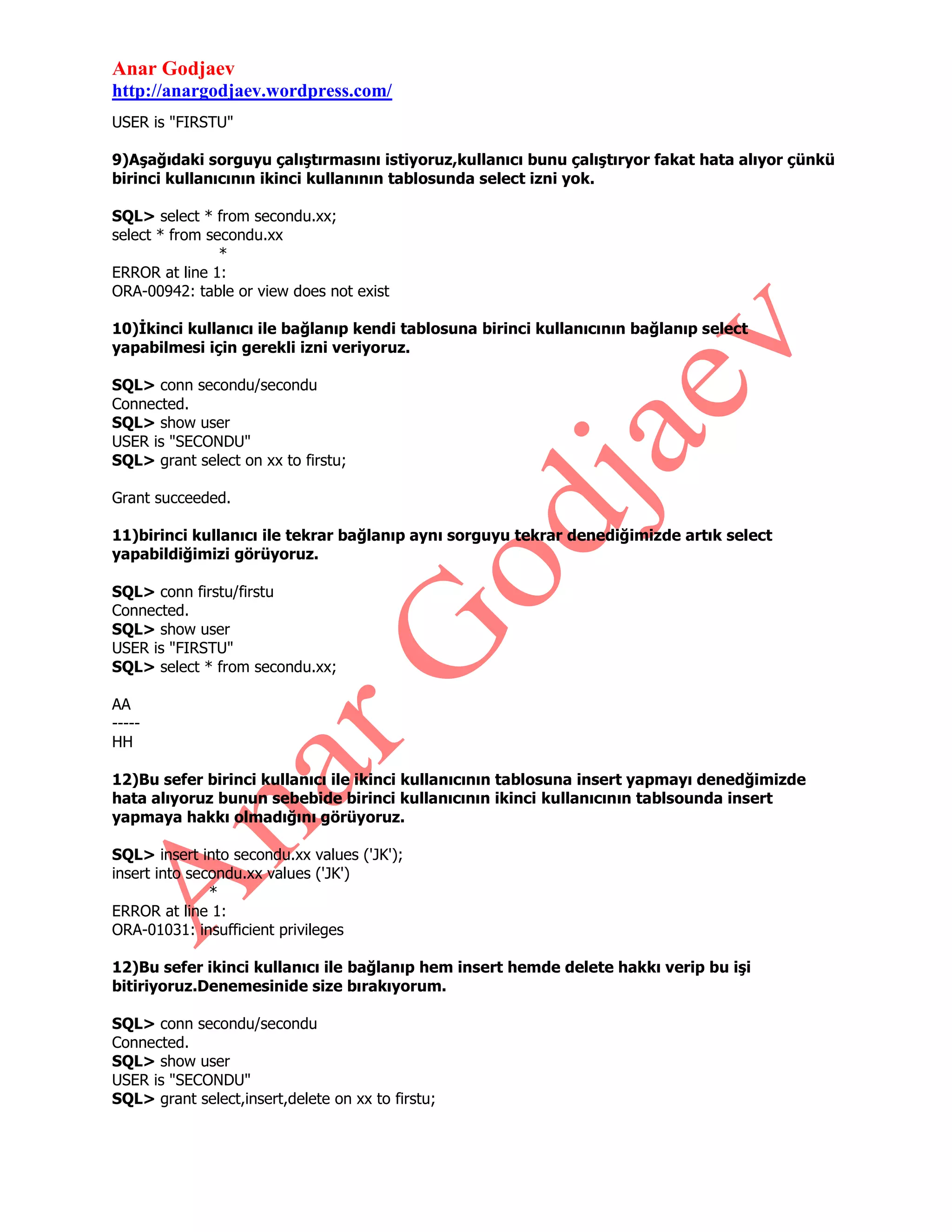 Anar Godjaev
http://anargodjaev.wordpress.com/
USER is "FIRSTU"
9)Aşağıdaki sorguyu çalıştırmasını istiyoruz,kullanıcı bunu çalıştıryor fakat hata alıyor çünkü
birinci kullanıcının ikinci kullanının tablosunda select izni yok.
SQL> select * from secondu.xx;
select * from secondu.xx
*
ERROR at line 1:
ORA-00942: table or view does not exist
10)İkinci kullanıcı ile bağlanıp kendi tablosuna birinci kullanıcının bağlanıp select
yapabilmesi için gerekli izni veriyoruz.
SQL> conn secondu/secondu
Connected.
SQL> show user
USER is "SECONDU"
SQL> grant select on xx to firstu;
Grant succeeded.
11)birinci kullanıcı ile tekrar bağlanıp aynı sorguyu tekrar denediğimizde artık select
yapabildiğimizi görüyoruz.
SQL> conn firstu/firstu
Connected.
SQL> show user
USER is "FIRSTU"
SQL> select * from secondu.xx;
AA
----HH
12)Bu sefer birinci kullanıcı ile ikinci kullanıcının tablosuna insert yapmayı denedğimizde
hata alıyoruz bunun sebebide birinci kullanıcının ikinci kullanıcının tablsounda insert
yapmaya hakkı olmadığını görüyoruz.
SQL> insert into secondu.xx values ('JK');
insert into secondu.xx values ('JK')
*
ERROR at line 1:
ORA-01031: insufficient privileges
12)Bu sefer ikinci kullanıcı ile bağlanıp hem insert hemde delete hakkı verip bu işi
bitiriyoruz.Denemesinide size bırakıyorum.
SQL> conn secondu/secondu
Connected.
SQL> show user
USER is "SECONDU"
SQL> grant select,insert,delete on xx to firstu;

 