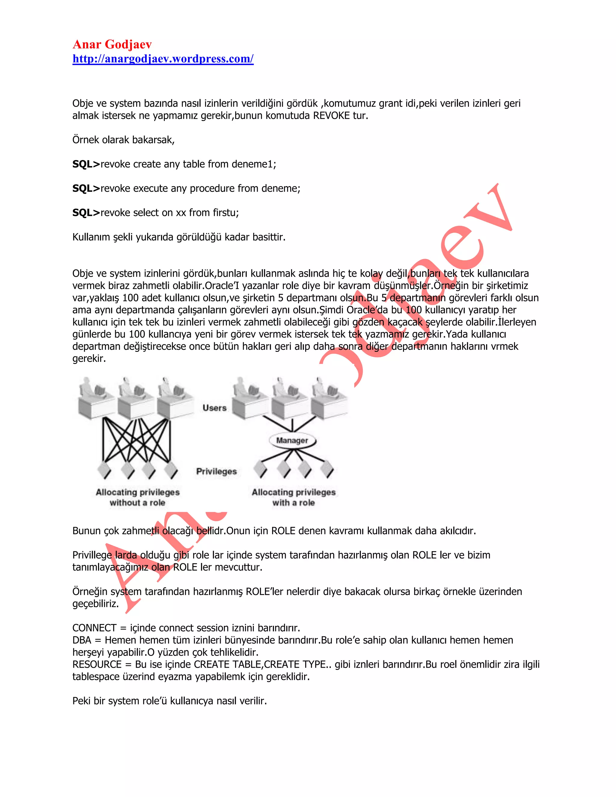 Anar Godjaev
http://anargodjaev.wordpress.com/

Obje ve system bazında nasıl izinlerin verildiğini gördük ,komutumuz grant idi,peki verilen izinleri geri
almak istersek ne yapmamız gerekir,bunun komutuda REVOKE tur.
Örnek olarak bakarsak,
SQL>revoke create any table from deneme1;
SQL>revoke execute any procedure from deneme;
SQL>revoke select on xx from firstu;
Kullanım şekli yukarıda görüldüğü kadar basittir.
Obje ve system izinlerini gördük,bunları kullanmak aslında hiç te kolay değil,bunları tek tek kullanıcılara
vermek biraz zahmetli olabilir.Oracle‟I yazanlar role diye bir kavram düşünmüşler.Örneğin bir şirketimiz
var,yaklaış 100 adet kullanıcı olsun,ve şirketin 5 departmanı olsun.Bu 5 departmanın görevleri farklı olsun
ama aynı departmanda çalışanların görevleri aynı olsun.Şimdi Oracle‟da bu 100 kullanıcyı yaratıp her
kullanıcı için tek tek bu izinleri vermek zahmetli olabileceği gibi gözden kaçacak şeylerde olabilir.İlerleyen
günlerde bu 100 kullancıya yeni bir görev vermek istersek tek tek yazmamız gerekir.Yada kullanıcı
departman değiştirecekse once bütün hakları geri alıp daha sonra diğer departmanın haklarını vrmek
gerekir.

Bunun çok zahmetli olacağı bellidr.Onun için ROLE denen kavramı kullanmak daha akılcıdır.
Privillege larda olduğu gibi role lar içinde system tarafından hazırlanmış olan ROLE ler ve bizim
tanımlayacağımız olan ROLE ler mevcuttur.
Örneğin system tarafından hazırlanmış ROLE‟ler nelerdir diye bakacak olursa birkaç örnekle üzerinden
geçebiliriz.
CONNECT = içinde connect session iznini barındırır.
DBA = Hemen hemen tüm izinleri bünyesinde barındırır.Bu role‟e sahip olan kullanıcı hemen hemen
herşeyi yapabilir.O yüzden çok tehlikelidir.
RESOURCE = Bu ise içinde CREATE TABLE,CREATE TYPE.. gibi iznleri barındırır.Bu roel önemlidir zira ilgili
tablespace üzerind eyazma yapabilemk için gereklidir.
Peki bir system role‟ü kullanıcya nasıl verilir.

 