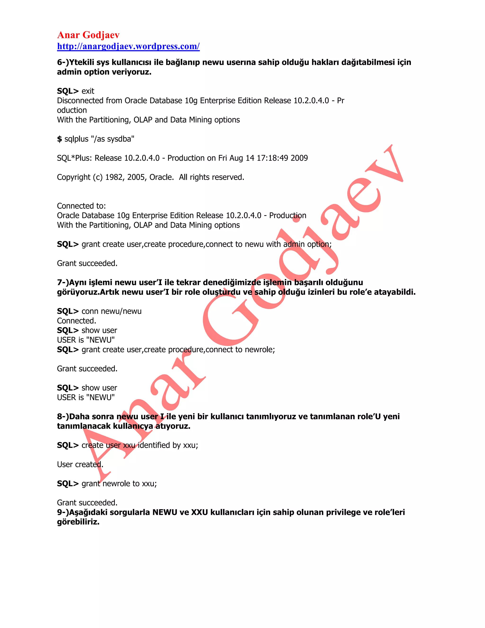 Anar Godjaev
http://anargodjaev.wordpress.com/
6-)Ytekili sys kullanıcısı ile bağlanıp newu userına sahip olduğu hakları dağıtabilmesi için
admin option veriyoruz.
SQL> exit
Disconnected from Oracle Database 10g Enterprise Edition Release 10.2.0.4.0 - Pr
oduction
With the Partitioning, OLAP and Data Mining options
$ sqlplus "/as sysdba"
SQL*Plus: Release 10.2.0.4.0 - Production on Fri Aug 14 17:18:49 2009
Copyright (c) 1982, 2005, Oracle. All rights reserved.
Connected to:
Oracle Database 10g Enterprise Edition Release 10.2.0.4.0 - Production
With the Partitioning, OLAP and Data Mining options
SQL> grant create user,create procedure,connect to newu with admin option;
Grant succeeded.
7-)Aynı işlemi newu user’I ile tekrar denediğimizde işlemin başarılı olduğunu
görüyoruz.Artık newu user’I bir role oluşturdu ve sahip olduğu izinleri bu role’e atayabildi.
SQL> conn newu/newu
Connected.
SQL> show user
USER is "NEWU"
SQL> grant create user,create procedure,connect to newrole;
Grant succeeded.
SQL> show user
USER is "NEWU"
8-)Daha sonra newu user I ile yeni bir kullanıcı tanımlıyoruz ve tanımlanan role’U yeni
tanımlanacak kullanıcya atıyoruz.
SQL> create user xxu identified by xxu;
User created.
SQL> grant newrole to xxu;
Grant succeeded.
9-)Aşağıdaki sorgularla NEWU ve XXU kullanıcları için sahip olunan privilege ve role’leri
görebiliriz.

 