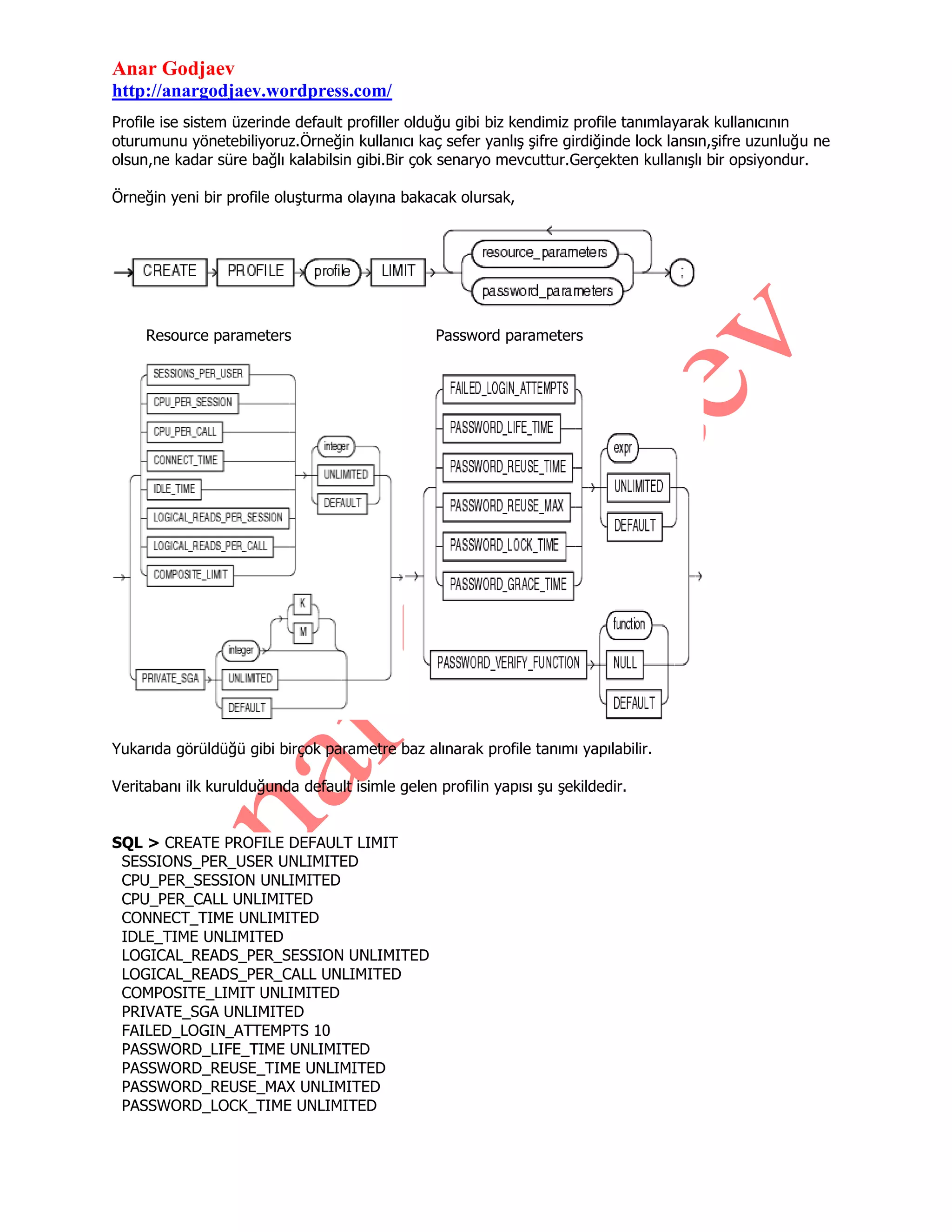 Anar Godjaev
http://anargodjaev.wordpress.com/
Profile ise sistem üzerinde default profiller olduğu gibi biz kendimiz profile tanımlayarak kullanıcının
oturumunu yönetebiliyoruz.Örneğin kullanıcı kaç sefer yanlış şifre girdiğinde lock lansın,şifre uzunluğu ne
olsun,ne kadar süre bağlı kalabilsin gibi.Bir çok senaryo mevcuttur.Gerçekten kullanışlı bir opsiyondur.
Örneğin yeni bir profile oluşturma olayına bakacak olursak,

Resource parameters

Password parameters

Yukarıda görüldüğü gibi birçok parametre baz alınarak profile tanımı yapılabilir.
Veritabanı ilk kurulduğunda default isimle gelen profilin yapısı şu şekildedir.
SQL > CREATE PROFILE DEFAULT LIMIT
SESSIONS_PER_USER UNLIMITED
CPU_PER_SESSION UNLIMITED
CPU_PER_CALL UNLIMITED
CONNECT_TIME UNLIMITED
IDLE_TIME UNLIMITED
LOGICAL_READS_PER_SESSION UNLIMITED
LOGICAL_READS_PER_CALL UNLIMITED
COMPOSITE_LIMIT UNLIMITED
PRIVATE_SGA UNLIMITED
FAILED_LOGIN_ATTEMPTS 10
PASSWORD_LIFE_TIME UNLIMITED
PASSWORD_REUSE_TIME UNLIMITED
PASSWORD_REUSE_MAX UNLIMITED
PASSWORD_LOCK_TIME UNLIMITED

 