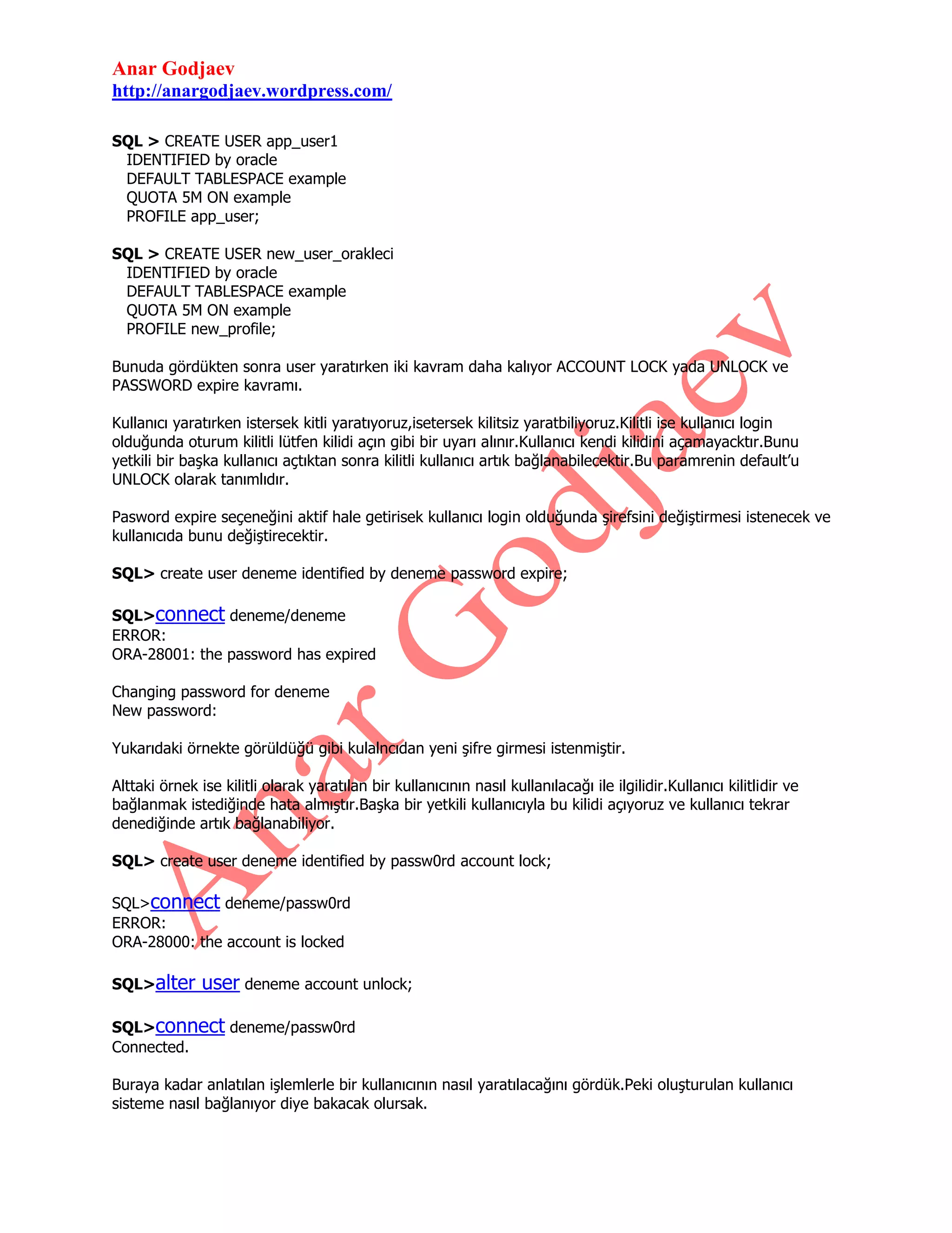 Anar Godjaev
http://anargodjaev.wordpress.com/
SQL > CREATE USER app_user1
IDENTIFIED by oracle
DEFAULT TABLESPACE example
QUOTA 5M ON example
PROFILE app_user;
SQL > CREATE USER new_user_orakleci
IDENTIFIED by oracle
DEFAULT TABLESPACE example
QUOTA 5M ON example
PROFILE new_profile;
Bunuda gördükten sonra user yaratırken iki kavram daha kalıyor ACCOUNT LOCK yada UNLOCK ve
PASSWORD expire kavramı.
Kullanıcı yaratırken istersek kitli yaratıyoruz,isetersek kilitsiz yaratbiliyoruz.Kilitli ise kullanıcı login
olduğunda oturum kilitli lütfen kilidi açın gibi bir uyarı alınır.Kullanıcı kendi kilidini açamayacktır.Bunu
yetkili bir başka kullanıcı açtıktan sonra kilitli kullanıcı artık bağlanabilecektir.Bu paramrenin default‟u
UNLOCK olarak tanımlıdır.
Pasword expire seçeneğini aktif hale getirisek kullanıcı login olduğunda şirefsini değiştirmesi istenecek ve
kullanıcıda bunu değiştirecektir.
SQL> create user deneme identified by deneme password expire;
SQL>connect deneme/deneme
ERROR:
ORA-28001: the password has expired
Changing password for deneme
New password:
Yukarıdaki örnekte görüldüğü gibi kulalncıdan yeni şifre girmesi istenmiştir.
Alttaki örnek ise kilitli olarak yaratılan bir kullanıcının nasıl kullanılacağı ile ilgilidir.Kullanıcı kilitlidir ve
bağlanmak istediğinde hata almıştır.Başka bir yetkili kullanıcıyla bu kilidi açıyoruz ve kullanıcı tekrar
denediğinde artık bağlanabiliyor.
SQL> create user deneme identified by passw0rd account lock;
SQL>connect deneme/passw0rd
ERROR:
ORA-28000: the account is locked
SQL>alter

user deneme account unlock;

SQL>connect deneme/passw0rd
Connected.
Buraya kadar anlatılan işlemlerle bir kullanıcının nasıl yaratılacağını gördük.Peki oluşturulan kullanıcı
sisteme nasıl bağlanıyor diye bakacak olursak.

 