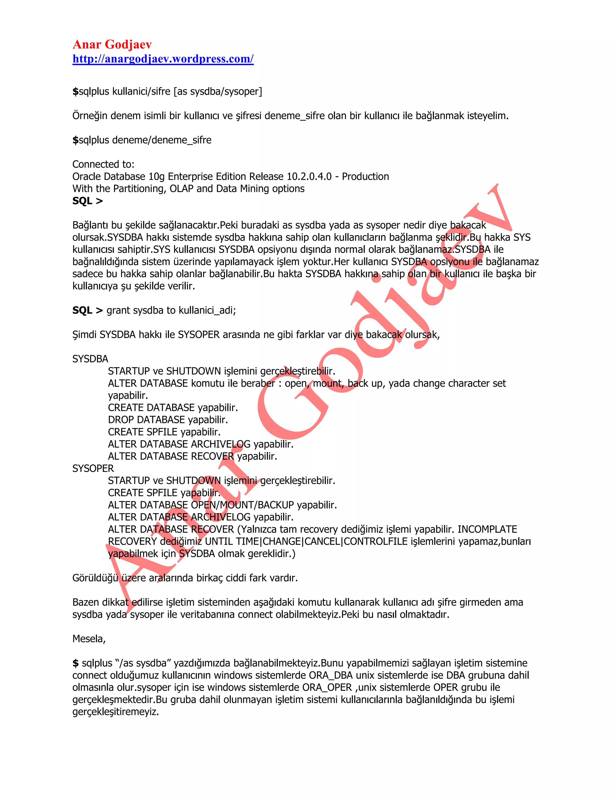 Anar Godjaev
http://anargodjaev.wordpress.com/
$sqlplus kullanici/sifre [as sysdba/sysoper]
Örneğin denem isimli bir kullanıcı ve şifresi deneme_sifre olan bir kullanıcı ile bağlanmak isteyelim.
$sqlplus deneme/deneme_sifre
Connected to:
Oracle Database 10g Enterprise Edition Release 10.2.0.4.0 - Production
With the Partitioning, OLAP and Data Mining options
SQL >
Bağlantı bu şekilde sağlanacaktır.Peki buradaki as sysdba yada as sysoper nedir diye bakacak
olursak.SYSDBA hakkı sistemde sysdba hakkına sahip olan kullanıcların bağlanma şeklidir.Bu hakka SYS
kullanıcısı sahiptir.SYS kullanıcısı SYSDBA opsiyonu dışında normal olarak bağlanamaz.SYSDBA ile
bağnalıldığında sistem üzerinde yapılamayack işlem yoktur.Her kullanıcı SYSDBA opsiyonu ile bağlanamaz
sadece bu hakka sahip olanlar bağlanabilir.Bu hakta SYSDBA hakkına sahip olan bir kullanıcı ile başka bir
kullanıcıya şu şekilde verilir.
SQL > grant sysdba to kullanici_adi;
Şimdi SYSDBA hakkı ile SYSOPER arasında ne gibi farklar var diye bakacak olursak,
SYSDBA
STARTUP ve SHUTDOWN işlemini gerçekleştirebilir.
ALTER DATABASE komutu ile beraber : open, mount, back up, yada change character set
yapabilir.
CREATE DATABASE yapabilir.
DROP DATABASE yapabilir.
CREATE SPFILE yapabilir.
ALTER DATABASE ARCHIVELOG yapabilir.
ALTER DATABASE RECOVER yapabilir.
SYSOPER
STARTUP ve SHUTDOWN işlemini gerçekleştirebilir.
CREATE SPFILE yapabilir.
ALTER DATABASE OPEN/MOUNT/BACKUP yapabilir.
ALTER DATABASE ARCHIVELOG yapabilir.
ALTER DATABASE RECOVER (Yalnızca tam recovery dediğimiz işlemi yapabilir. INCOMPLATE
RECOVERY dediğimiz UNTIL TIME|CHANGE|CANCEL|CONTROLFILE işlemlerini yapamaz,bunları
yapabilmek için SYSDBA olmak gereklidir.)
Görüldüğü üzere aralarında birkaç ciddi fark vardır.
Bazen dikkat edilirse işletim sisteminden aşağıdaki komutu kullanarak kullanıcı adı şifre girmeden ama
sysdba yada sysoper ile veritabanına connect olabilmekteyiz.Peki bu nasıl olmaktadır.
Mesela,
$ sqlplus “/as sysdba” yazdığımızda bağlanabilmekteyiz.Bunu yapabilmemizi sağlayan işletim sistemine
connect olduğumuz kullanıcının windows sistemlerde ORA_DBA unix sistemlerde ise DBA grubuna dahil
olmasınla olur.sysoper için ise windows sistemlerde ORA_OPER ,unix sistemlerde OPER grubu ile
gerçekleşmektedir.Bu gruba dahil olunmayan işletim sistemi kullanıcılarınla bağlanıldığında bu işlemi
gerçekleşitiremeyiz.

 