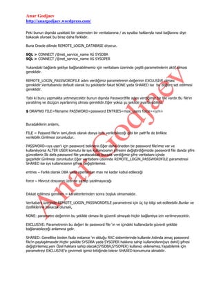 Anar Godjaev
http://anargodjaev.wordpress.com/
Peki bunun dışında uzaktaki bir sistemden bir veritabanına / as sysdba haklarıyla nasıl bağlanırız diye
bakacak olursak bu biraz daha farklıdır.
Buna Oracle dilinde REMOTE_LOGIN_DATABASE diyoruz.
SQL > CONNECT /@net_service_name AS SYSDBA
SQL > CONNECT /@net_service_name AS SYSOPER
Yukarıdaki bağlantı şekliye bağlanabilmemiz için veritabanı üzerinde çeşitli parametrelerin aktif olması
gereklidir.
REMOTE_LOGIN_PASSWORDFILE adını verdiğimiz parametrenin değerinin EXCLUSIVE olması
gereklidir.Veritabaında default olarak bu şekildedir fakat NONE yada SHARED ise bu değere set edilmesi
gereklidir.
Tabi ki bunu yapmakta yetmeyecektir bunun dışında Passwordfile adını verdiğimiz bir file vardır.Bu file‟ın
yaratılmış ve düzgün ayarlanmış olması gereklidir.Eğer yoksa şu şekilde ayarlayabiliriz.
$ ORAPWD FILE=filename PASSWORD=password ENTRIES=max_users force=<y/n>
Buradakilerin anlamı,
FILE = Passord file‟ın ismi,direk olarak dosya ismi verilebileceği gibi bir path‟le de birlikte
verilebilir.Girilmesi zorunludur.
PASSWORD=sys user‟ı için password belirlenir.Eğer daha öneden bir password file‟ımız var ve
kullanılıyorsa ALTER USER komutu ile sys kullanıcısının şifresini değiştirdiğimizde password file danda şifre
güncellenir.İlk defa password file yaratacaksak burada verdiğimiz şifre veritabanı içinde
geçerlidir.Girilmesi zorunludur.Eğer veritabanı üzerinde REMOTE_LOGIN_PASSWORDFILE parametresi
SHARED ise sys kullanıcısının şifresi değiştirilemez.
entries – Farklı olarak DBA yada operlardan max ne kadar kabul edileceği
force – Mevcut dosyanın üzerine yazılıp yazılmayacağı
Dikkat edilmesi gereken = karakterlerinden sonra boşluk olmamalıdır.
Veritabanı üzerinde REMOTE_LOGIN_PASSWORDFILE parametresi için üç tip bilgi set edileebilir.Bunlar ve
özelliklerine bakacak olursak,
NONE: parametre değerinin bu şekilde olması ile güvenli olmayab hiçbir bağlantıya izin verilmeyecektir.
EXCLUSIVE: Parametrenin bu değeri ile password file „ın ve içindeki kullanıclarla güvenli şekilde
bağlanabileceği anlamına gelir.
SHARED: Genellike birden fazla instance „ın olduğu RAC sistemlerinde kullanılır.Aslında amaç password
file‟ın paylaşılmasıdır.Hiçbir şekilde SYSDBA yada SYSOPER hakkına sahip kullanıcıların(sys dahil) şifresi
değiştirilemez,yeni Özel haklara sahip olacak(SYSDBA,SYSOPER) kullanıcı eklenemez.Yapabilemk için
parametreyi EXCLUSIVE‟e çevirmeli işimiz bitiiğinde tekrar SHARED konumuna alınabilir.

 