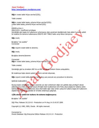 Anar Godjaev
http://anargodjaev.wordpress.com/
SQL> create table hh(aa varchar2(20));
Table created.
SQL> create table baska_schema.hh(aa varchar2(20));
create table baska_schema.hh(aa varchar2(20))
*
ERROR at line 1:
ORA-01031: insufficient privileges
Görüldüğü gibi başka bir kullanıcının schemasına obje yaratmak istediğimizde hata aldık.O yüzden yetkili
bir kullanıcı ile deneme kullanıcısına CREATE ANY TABLE hakkı verip tekrar deniyoruz.
SQL >exit;
$ sqlplus “/as sysdba”
Connected
SQL >grant create table to deneme;
SQL >exit;
$ sqlplus deneme/deneme
Connected
SQL> create table baska_schema.hh(aa varchar2(20));
Table created.
Görüldüğü gibi bu örnekten ANY ile ve ANY siz olarak izinlerin farkını anlayabiliriz.
Bir kulalncıya toplu olarak system izinlerini vermek istiyorsak,
SQL >grant create table,alter any table,drop user,execute any procedure to deneme;
Şeklinde kullanabiliriz.
Buraya kadar anlatılanlar system üzerinde var olan izinlerdi,bir diğer izin şeklide obje privilige‟I olarak
adlandırıyoruz.Oda şu şekilde oluyor,Örneğin bizim kullanımızın ismi firstu olsun,başka bir kullanıcı daha
belirleyelim onun ismide secondu olsun.Normalde eğer obje izinleri yoksa bir kullancı başka bir kullancının
objelerine erişemez.Şu şekidle bir örnekle anlatmaya çalışırsak.
1)İlk olarak yetkili bir kullancı ile sisteme bağlanıyoruz
$ sqlplus "/as sysdba"
SQL*Plus: Release 10.2.0.4.0 - Production on Fri Aug 14 15:42:07 2009
Copyright (c) 1982, 2005, Oracle. All rights reserved.
Connected to:
Oracle Database 10g Enterprise Edition Release 10.2.0.1.0 - Production

 