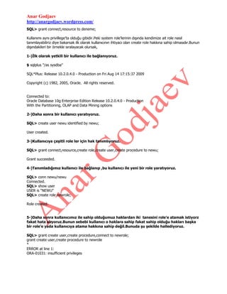 Anar Godjaev
http://anargodjaev.wordpress.com/
SQL> grant connect,resource to deneme;
Kullanımı aynı privillege‟ta olduğu gibidir.Peki system role‟lerinin dışında kendimize ait role nasıl
tanımlayabiliriz diye bakarsak ilk olarak kullanıcının ihtiyacı olan create role hakkına sahip olmasıdır.Bunun
dışındakileri bir örnekle sıralayacak olursak,
1-)İlk olarak yetkili bir kullanıcı ile bağlanıyoruz.
$ sqlplus "/as sysdba"
SQL*Plus: Release 10.2.0.4.0 - Production on Fri Aug 14 17:15:37 2009
Copyright (c) 1982, 2005, Oracle. All rights reserved.
Connected to:
Oracle Database 10g Enterprise Edition Release 10.2.0.4.0 - Production
With the Partitioning, OLAP and Data Mining options
2-)Daha sonra bir kullanıcı yaratıyoruz.
SQL> create user newu identified by newu;
User created.
3-)Kullanıcıya çeşitli role ler için hak tanımlıyoruz.
SQL> grant connect,resource,create role,create user,create procedure to newu;
Grant succeeded.
4-)Tanımladığımız kullanıcı ile bağlanıp ,bu kullanıcı ile yeni bir role yaratıyoruz.
SQL> conn newu/newu
Connected.
SQL> show user
USER is "NEWU"
SQL> create role newrole;
Role created.
5-)Daha sonra kullanıcımız ile sahip olduğumuz haklardan iki tanesini role’e atamak istiyorz
fakat hata alıyoruz.Bunun sebebi kullanıcı o haklara sahip fakat sahip olduğu hakları başka
bir role’e yada kullanıcıya atama hakkına sahip değil.Bunuda şu şekilde hallediyoruz.
SQL> grant create user,create procedure,connect to newrole;
grant create user,create procedure to newrole
*
ERROR at line 1:
ORA-01031: insufficient privileges

 