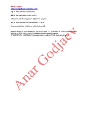 Anar Godjaev
http://anargodjaev.wordpress.com/
SQL > alter user newu account lock;
SQL > alter user newu account unlock;
Kullanıcının default tablespace‟ini değiştirmek isteyelim.
SQL > alter user newu default tablespace DENEME;
Bunun dışında birçok etkili komut kullanılıp denenbilir.
Bunların dışında en dikkat edeceğimiz konulardan biride SYS schemasına ait data dictionary dediğimiz
objelerin UPDATE edilememsidir.bu tablolara dokunulmasını istemiyorsak
O7_DICTIONARY_ACCESSIBILITY adlı parametrenin değerini FALSE olarak ayarlamalıyız.

 