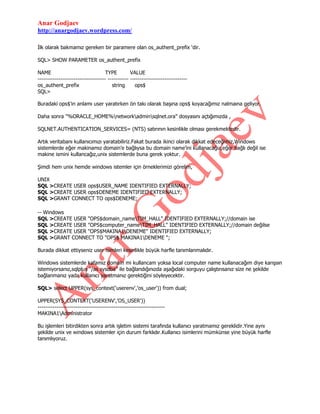 Anar Godjaev
http://anargodjaev.wordpress.com/
İlk olarak bakmamız gereken bir paramere olan os_authent_prefix „dir.
SQL> SHOW PARAMETER os_authent_prefix
NAME
TYPE
VALUE
------------------------------------ ----------- -----------------------------os_authent_prefix
string
ops$
SQL>
Buradaki ops$‟ın anlamı user yaratırken ön takı olarak başına ops$ koyacağımız nalmaına geliyor.
Daha sonra "%ORACLE_HOME%networkadminsqlnet.ora" dosyasını açtığımızda ,
SQLNET.AUTHENTICATION_SERVICES= (NTS) satırının kesinlikle olması gerekmektedir.
Artık veritabanı kullanıcımızı yaratabiliriz.Fakat burada ikinci olarak dikkat edeceğimiz,Windows
sistemlerde eğer makinamız domain‟e bağlıysa bu domain name‟ini kullanacağız,eğer bağlı değil ise
makine ismini kullancağız,unix sistemlerde buna gerek yoktur.
Şimdi hem unix hemde windows istemler için örneklerimizi görelim,
UNIX
SQL >CREATE USER ops$USER_NAME IDENTIFIED EXTERNALLY;
SQL >CREATE USER ops$DENEME IDENTIFIED EXTERNALLY;
SQL >GRANT CONNECT TO ops$DENEME;
-- Windows
SQL >CREATE USER "OPS$domain_nameTIM_HALL" IDENTIFIED EXTERNALLY;//domain ise
SQL >CREATE USER "OPS$computer_nameTIM_HALL" IDENTIFIED EXTERNALLY;//domain değilse
SQL >CREATE USER "OPS$MAKINA1DENEME" IDENTIFIED EXTERNALLY;
SQL >GRANT CONNECT TO "OPS$ MAKINA1DENEME ";
Burada dikkat ettiyseniz user isimleri kesinlikle büyük harfle tanımlanmalıdır.
Windows sistemlerde kafamız domain mi kullancam yoksa local computer name kullanacağım diye karışsın
istemiyorsanız,sqlplus “/as sysdba” ile bağlandığınızda aşağıdaki sorguyu çalıştırısanız size ne şekilde
bağlanmanız yada kullanıcı yaratmanız gerektiğini söyleyecektir.
SQL> select UPPER(sys_context('userenv','os_user')) from dual;
UPPER(SYS_CONTEXT('USERENV','OS_USER'))
------------------------------------------------------------------MAKINA1Administrator
Bu işlemleri bitirdikten sonra artık işletim sistemi tarafında kullanıcı yaratmamız gereklidir.Yine aynı
şekilde unix ve windows sistemler için durum farklıdır.Kullanıcı isimlerini mümkünse yine büyük harfle
tanımlıyoruz.

 