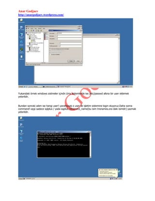 Anar Godjaev
http://anargodjaev.wordpress.com/

Yukarıdaki örnek windows sistmeler içindir.Unix sistemlerde ise /etc/passwd altına bir user eklemek
yeterlidir.
Bundan sonraki adım ise hangi user‟ı yarattıysak o user ile işletim sistemine login oluyoruz.Daha sonra
command‟ı açıp sadece sqlplus / yada sqplus /@service_name(bu isim tnsnames.ora daki isimdir) yazmak
yeterlidir.

 