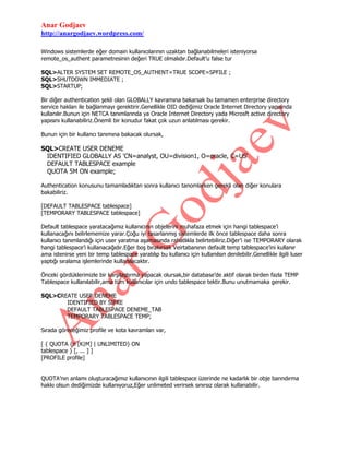 Anar Godjaev
http://anargodjaev.wordpress.com/
Windows sistemlerde eğer domain kullanıcılarının uzaktan bağlanabilmeleri isteniyorsa
remote_os_authent parametresinin değeri TRUE olmalıdır.Default‟u false tur
SQL>ALTER SYSTEM SET REMOTE_OS_AUTHENT=TRUE SCOPE=SPFILE ;
SQL>SHUTDOWN IMMEDIATE ;
SQL>STARTUP;
Bir diğer authentication şekli olan GLOBALLY kavramına bakarsak bu tamamen enterprise directory
service hakları ile bağlanmayı gerektirir.Genellikle OID dediğimiz Oracle Internet Directory yapısında
kullanılır.Bunun için NETCA tanımlarında ya Oracle Internet Directory yada Microsft active directory
yapısını kullanabiliriz.Önemli bir konudur fakat çok uzun anlatılması gerekir.
Bunun için bir kullancı tanımına bakacak olursak,

SQL>CREATE USER DENEME
IDENTIFIED GLOBALLY AS 'CN=analyst, OU=division1, O=oracle, C=US'
DEFAULT TABLESPACE example
QUOTA 5M ON example;
Authentication konusunu tamamladıktan sonra kullanıcı tanomlarken gerekli olan diğer konulara
bakabiliriz.
[DEFAULT TABLESPACE tablespace]
[TEMPORARY TABLESPACE tablespace]
Default tablespace yaratacağımız kullanıcının objelerini muhafaza etmek için hangi tablespace‟i
kullanacağını belirlememize yarar.Çoğu iyi tasarlanmış sistemlerde ilk önce tablespace daha sonra
kullanıcı tanımlandığı için user yaratma aşamasında rahatlıkla belirtebiliriz.Diğer‟i ise TEMPORARY olarak
hangi tablespace‟i kullanacağıdır.Eğer boş bırakırsak Veirtabanının default temp tablespace‟ini kullanır
ama istenirse yeni bir temp tablespace yaratılıp bu kullanıcı için kullanılsın denilebilir.Genellikle ilgili luser
yaptığı sıralama işlemlerinde kullanılacaktır.
Önceki gördüklerimizle bir karşılaştırma yapacak olursak,bir database‟de aktif olarak birden fazla TEMP
Tablespace kullanılabilir,ama tüm kullanıcılar için undo tablespace tektir.Bunu unutmamaka gerekir.
SQL>CREATE USER DENEME
IDENTIFIED BY SIFRE
DEFAULT TABLESPACE DENEME_TAB
TEMPORARY TABLESPACE TEMP;
Sırada göreceğimiz profile ve kota kavramları var,
[ { QUOTA {n [K|M] | UNLIMITED} ON
tablespace } [, ... ] ]
[PROFILE profile]
QUOTA‟nın anlamı oluşturacağımız kullanıcının ilgili tablespace üzerinde ne kadarlık bir obje barındırma
hakkı olsun dediğimizde kullanıyoruz,Eğer unlimeted verirsek sınırsız olarak kullanabilir.

 
