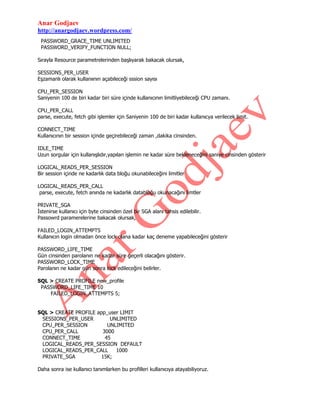 Anar Godjaev
http://anargodjaev.wordpress.com/
PASSWORD_GRACE_TIME UNLIMITED
PASSWORD_VERIFY_FUNCTION NULL;
Sırayla Resource parametrelerinden başlıyarak bakacak olursak,
SESSIONS_PER_USER
Eşzamanlı olarak kullanıının açabileceği sssion sayısı
CPU_PER_SESSION
Saniyenin 100 de biri kadar biri süre içinde kullanıcının limitliyebileceği CPU zamanı.
CPU_PER_CALL
parse, execute, fetch gibi işlemler için Saniyenin 100 de biri kadar kullanıcya verilecek limit.
CONNECT_TIME
Kullanıcının bir session içinde geçirebileceği zaman ,dakika cinsinden.
IDLE_TIME
Uzun sorgular için kullanışlıdır,yapılan işlemin ne kadar süre bekleneceğini saniye cinsinden gösterir
LOGICAL_READS_PER_SESSION
Bir session içinde ne kadarlık data bloğu okunabileceğini limitler
LOGICAL_READS_PER_CALL
parse, execute, fetch anında ne kadarlık databloğu okunacağını limtler
PRIVATE_SGA
İstenirse kullanıcı için byte cinsinden özel bir SGA alanı tahsis edilebilir.
Passowrd paramerelerine bakacak olursak,
FAILED_LOGIN_ATTEMPTS
Kullanıcın login olmadan önce lock olana kadar kaç deneme yapabileceğini gösterir
PASSWORD_LIFE_TIME
Gün cinsinden parolanın ne kadar süre geçerli olacağını gösterir.
PASSWORD_LOCK_TIME
Parolanın ne kadar gün sonra lock edileceğini belirler.
SQL > CREATE PROFILE new_profile
PASSWORD_LIFE_TIME 10
FAILED_LOGIN_ATTEMPTS 5;
SQL > CREATE PROFILE app_user LIMIT
SESSIONS_PER_USER
UNLIMITED
CPU_PER_SESSION
UNLIMITED
CPU_PER_CALL
3000
CONNECT_TIME
45
LOGICAL_READS_PER_SESSION DEFAULT
LOGICAL_READS_PER_CALL
1000
PRIVATE_SGA
15K;
Daha sonra ise kullanıcı tanımlarken bu profilleri kullanıcıya atayabiliyoruz.

 