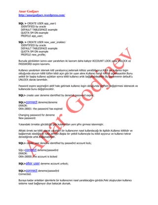 Anar Godjaev
http://anargodjaev.wordpress.com/
SQL > CREATE USER app_user1
IDENTIFIED by oracle
DEFAULT TABLESPACE example
QUOTA 5M ON example
PROFILE app_user;
SQL > CREATE USER new_user_orakleci
IDENTIFIED by oracle
DEFAULT TABLESPACE example
QUOTA 5M ON example
PROFILE new_profile;
Bunuda gördükten sonra user yaratırken iki kavram daha kalıyor ACCOUNT LOCK yada UNLOCK ve
PASSWORD expire kavramı.
Kullanıcı yaratırken istersek kitli yaratıyoruz,isetersek kilitsiz yaratbiliyoruz.Kilitli ise kullanıcı login
olduğunda oturum kilitli lütfen kilidi açın gibi bir uyarı alınır.Kullanıcı kendi kilidini açamayacktır.Bunu
yetkili bir başka kullanıcı açtıktan sonra kilitli kullanıcı artık bağlanabilecektir.Bu paramrenin default‟u
UNLOCK olarak tanımlıdır.
Pasword expire seçeneğini aktif hale getirisek kullanıcı login olduğunda şirefsini değiştirmesi istenecek ve
kullanıcıda bunu değiştirecektir.
SQL> create user deneme identified by deneme password expire;
SQL>connect deneme/deneme
ERROR:
ORA-28001: the password has expired
Changing password for deneme
New password:
Yukarıdaki örnekte görüldüğü gibi kulalncıdan yeni şifre girmesi istenmiştir.
Alttaki örnek ise kilitli olarak yaratılan bir kullanıcının nasıl kullanılacağı ile ilgilidir.Kullanıcı kilitlidir ve
bağlanmak istediğinde hata almıştır.Başka bir yetkili kullanıcıyla bu kilidi açıyoruz ve kullanıcı tekrar
denediğinde artık bağlanabiliyor.
SQL> create user deneme identified by passw0rd account lock;
SQL>connect deneme/passw0rd
ERROR:
ORA-28000: the account is locked
SQL>alter

user deneme account unlock;

SQL>connect deneme/passw0rd
Connected.
Buraya kadar anlatılan işlemlerle bir kullanıcının nasıl yaratılacağını gördük.Peki oluşturulan kullanıcı
sisteme nasıl bağlanıyor diye bakacak olursak.

 