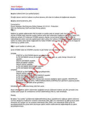 Anar Godjaev
http://anargodjaev.wordpress.com/
$sqlplus kullanici/sifre [as sysdba/sysoper]
Örneğin denem isimli bir kullanıcı ve şifresi deneme_sifre olan bir kullanıcı ile bağlanmak isteyelim.
$sqlplus deneme/deneme_sifre
Connected to:
Oracle Database 10g Enterprise Edition Release 10.2.0.4.0 - Production
With the Partitioning, OLAP and Data Mining options
SQL >
Bağlantı bu şekilde sağlanacaktır.Peki buradaki as sysdba yada as sysoper nedir diye bakacak
olursak.SYSDBA hakkı sistemde sysdba hakkına sahip olan kullanıcların bağlanma şeklidir.Bu hakka SYS
kullanıcısı sahiptir.SYS kullanıcısı SYSDBA opsiyonu dışında normal olarak bağlanamaz.SYSDBA ile
bağnalıldığında sistem üzerinde yapılamayack işlem yoktur.Her kullanıcı SYSDBA opsiyonu ile bağlanamaz
sadece bu hakka sahip olanlar bağlanabilir.Bu hakta SYSDBA hakkına sahip olan bir kullanıcı ile başka bir
kullanıcıya şu şekilde verilir.
SQL > grant sysdba to kullanici_adi;
Şimdi SYSDBA hakkı ile SYSOPER arasında ne gibi farklar var diye bakacak olursak,
SYSDBA
STARTUP ve SHUTDOWN işlemini gerçekleştirebilir.
ALTER DATABASE komutu ile beraber : open, mount, back up, yada change character set
yapabilir.
CREATE DATABASE yapabilir.
DROP DATABASE yapabilir.
CREATE SPFILE yapabilir.
ALTER DATABASE ARCHIVELOG yapabilir.
ALTER DATABASE RECOVER yapabilir.
SYSOPER
STARTUP ve SHUTDOWN işlemini gerçekleştirebilir.
CREATE SPFILE yapabilir.
ALTER DATABASE OPEN/MOUNT/BACKUP yapabilir.
ALTER DATABASE ARCHIVELOG yapabilir.
ALTER DATABASE RECOVER (Yalnızca tam recovery dediğimiz işlemi yapabilir. INCOMPLATE
RECOVERY dediğimiz UNTIL TIME|CHANGE|CANCEL|CONTROLFILE işlemlerini yapamaz,bunları
yapabilmek için SYSDBA olmak gereklidir.)
Görüldüğü üzere aralarında birkaç ciddi fark vardır.
Bazen dikkat edilirse işletim sisteminden aşağıdaki komutu kullanarak kullanıcı adı şifre girmeden ama
sysdba yada sysoper ile veritabanına connect olabilmekteyiz.Peki bu nasıl olmaktadır.
Mesela,
$ sqlplus “/as sysdba” yazdığımızda bağlanabilmekteyiz.Bunu yapabilmemizi sağlayan işletim sistemine
connect olduğumuz kullanıcının windows sistemlerde ORA_DBA unix sistemlerde ise DBA grubuna dahil
olmasınla olur.sysoper için ise windows sistemlerde ORA_OPER ,unix sistemlerde OPER grubu ile
gerçekleşmektedir.Bu gruba dahil olunmayan işletim sistemi kullanıcılarınla bağlanıldığında bu işlemi
gerçekleşitiremeyiz.

 