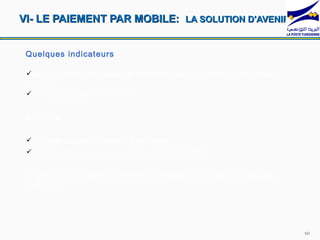 VI- LE PAIEMENT PAR MOBILE: LA SOLUTION D'AVENIR (1)


 Quelques indicateurs

 En 2011, près d’un milliard de personnes dans le monde ont un compte
 bancaire
 5 milliard disposent d’un mobile


 En Tunisie:


  517 mille abonnés (connexion à haut débit)
 11 million abonnés au service mobile (Septembre 2011)


 A partir de ces chiffres la question du paiement via mobile se pose-t-elle
 réellement?




                                                                              10
 
