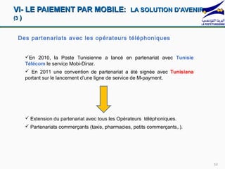 VI- LE PAIEMENT PAR MOBILE: LA SOLUTION D'AVENIR
(3   )


 Des partenariats avec les opérateurs téléphoniques


         En 2010, la Poste Tunisienne a lancé en partenariat avec Tunisie
         Télécom le service Mobi-Dinar.
          En 2011 une convention de partenariat a été signée avec Tunisiana
         portant sur le lancement d’une ligne de service de M-payment.




          Extension du partenariat avec tous les Opérateurs téléphoniques.
          Partenariats commerçants (taxis, pharmacies, petits commerçants..).




                                                                                 12
 