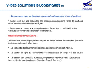 V- DES SOLUTIONS E-LOGISTIQUES (1)


   Quelques services de livraison express des documents et marchandises

 Rapid Poste met à la disposition des entreprises une gamme variée de solutions
technologiques et de services en ligne.

 Cette gamme permet aux entreprises de renforcer leur compétitivité et leur
réactivité sur le marché national ou international.
 *104*1#              *104*2#                    *104*3#                 *104*4#
1.Business Rapid-Poste (BRP) :

Cette solution informatique permet un gain de temps et offre à l’entreprise plusieurs
facilités de traitement telles que :

 La demande d’enlèvement du courrier automatiquement par internet.

 La Gestion en ligne du courrier et le suivi électronique en temps réel des envois.

 La Gestion des carnets d’adresses, l’impression des documents : (Bordereau
d’envoi, Bordereau de collecte, Etiquette, Code à Barre …).


                                                                                        15
 