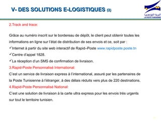 V- DES SOLUTIONS E-LOGISTIQUES (2)

2.Track and trace:

Grâce au numéro inscrit sur le bordereau de dépôt, le client peut obtenir toutes les
informations en ligne sur l’état de distribution de ses envois et ce, soit par :
Internet à partir du site web interactif de Rapid–Poste www.rapidposte.poste.tn
Centre d’appel 1828.
La *104*1# d’un SMS*104*2#
    réception                                   *104*3#
                     de confirmation de livraison.                                 *104*4#
3.Rapid-Poste Personnalisé International:
C’est un service de livraison express à l’international, assuré par les partenaires de
la Poste Tunisienne à l’étranger, à des délais réduits vers plus de 220 destinations.
4.Rapid-Poste Personnalisé National:
C’est une solution de livraison à la carte ultra express pour les envois très urgents
sur tout le territoire tunisien.



                                                                                             16
 