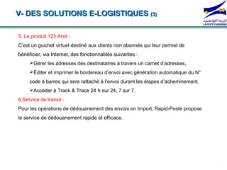 V- DES SOLUTIONS E-LOGISTIQUES (3)

5. Le produit 123 Arsil :
C’est un guichet virtuel destiné aux clients non abonnés qui leur permet de
bénéficier, via Internet, des fonctionnalités suivantes :
     Gérer les adresses des destinataires à travers un carnet d’adresses,.
     Editer et imprimer le bordereau d’envoi avec génération automatique du N°

  *104*1#barres qui*104*2#
    code à          sera rattaché à l’envoi durant les étapes d’acheminement.
                                               *104*3#               *104*4#
     Accéder à Track & Trace 24 h sur 24, 7 sur 7.
6.Service de transit :
Pour les opérations de dédouanement des envois en Import, Rapid-Poste propose
le service de dédouanement rapide et efficace.




                                                                                  17
 