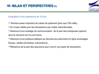 VI- BILAN ET PERSPECTIVES (1)


Evaluation d’une expérience de 10 ans:

 Nombre assez important de cartes de paiement (plus que 700 mille).
Un niveau faible pour les transactions par cartes internationales.
Absence d’une stratégie de communication de la part des entreprises opérant
dans le domaine de l’e-commerce.
 *104*1#              *104*2#                    *104*3#               *104*4#
Absence d’une politique étatique qui favorise les paiements en ligne (avantages
fiscaux, crédits prioritaires, subventions)…
Réticence de la part des assureurs pour couvrir ces types de transaction.




                                                                                   18
 