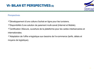 VI- BILAN ET PERSPECTIVES (2)


Perspectives

Développement d’une culture d’achat en ligne pour les tunisiens.
Disponibilité d’une solution de paiement multi-canal (Internet et Mobile).
Certification 3Secure, ouverture de la plateforme pour les cartes interbancaires et
internationales.
  *104*1#             *104*2#                    *104*3#                 *104*4#
Adaptation de l’offre e-logistique aux besoins de l’e-commerce (tarifs, délais et
moyens de logistique).




                                                                                       19
 
